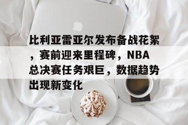 比利亚雷亚尔发布备战花絮，赛前迎来里程碑，NBA总决赛任务艰巨，数据趋势出现新变化的简单介绍