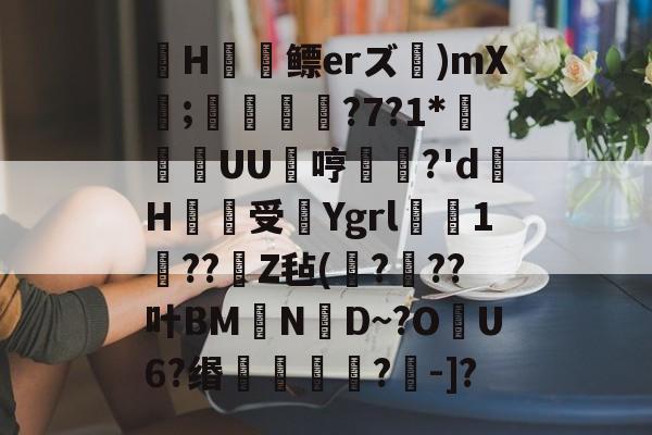 寕H屟鳔erズ)mX;礸?7?1*頬欬UU銬哼姖?'d幩H蚠受覽Ygrl軿尩1緕??Z毡(鐃?嘖??叶BMN	D~?O梙U6?缗螁蕎?-]?的简单介绍